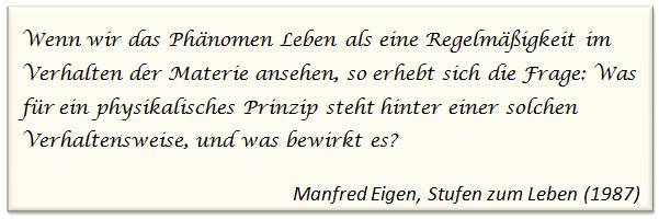 Wenn wir das Phänomen Leben als eine Regelmäßigkeit im Verhalten der Materie ansehen, so erhebt sich die Frage: Was für ein physikalisches Prinzip steht hinter einer solchen Verhaltensweise, und was beiwrkt es? (Manfred Eigen, Stufen zum Leben; 1987)